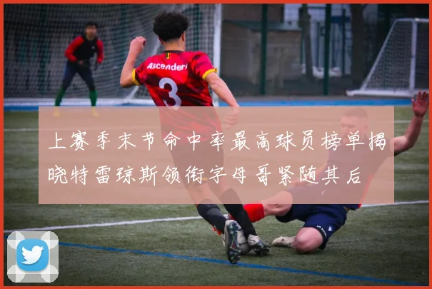 上赛季末节命中率最高球员榜单揭晓特雷琼斯领衔字母哥紧随其后