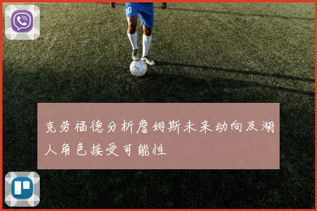 克劳福德分析詹姆斯未来动向及湖人角色接受可能性