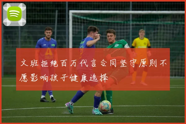 文班拒绝百万代言合同坚守原则不愿影响孩子健康选择