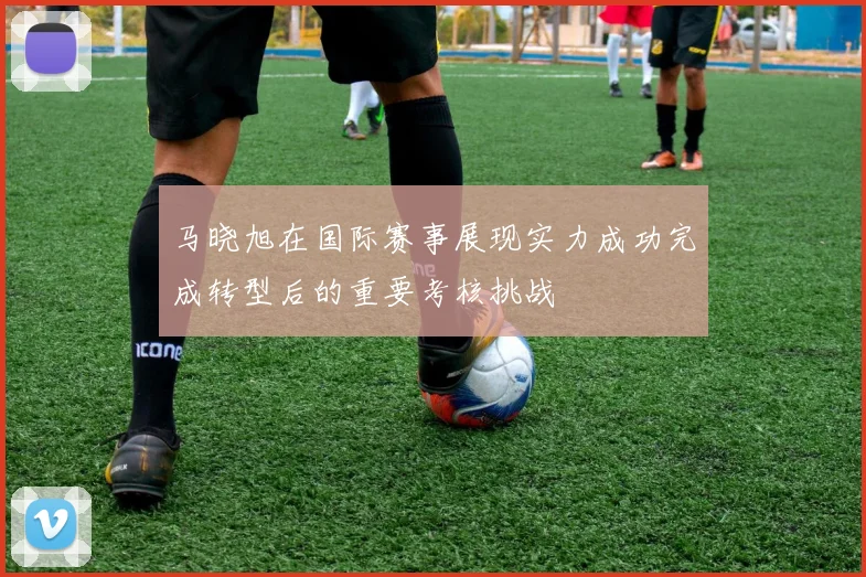 马晓旭在国际赛事展现实力成功完成转型后的重要考核挑战