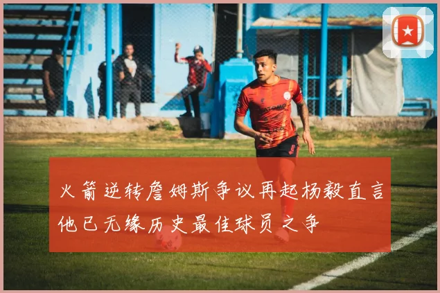 火箭逆转詹姆斯争议再起杨毅直言他已无缘历史最佳球员之争