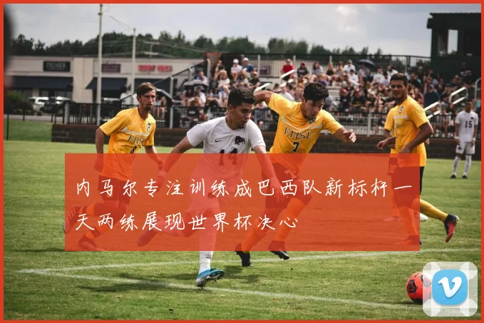 内马尔专注训练成巴西队新标杆一天两练展现世界杯决心