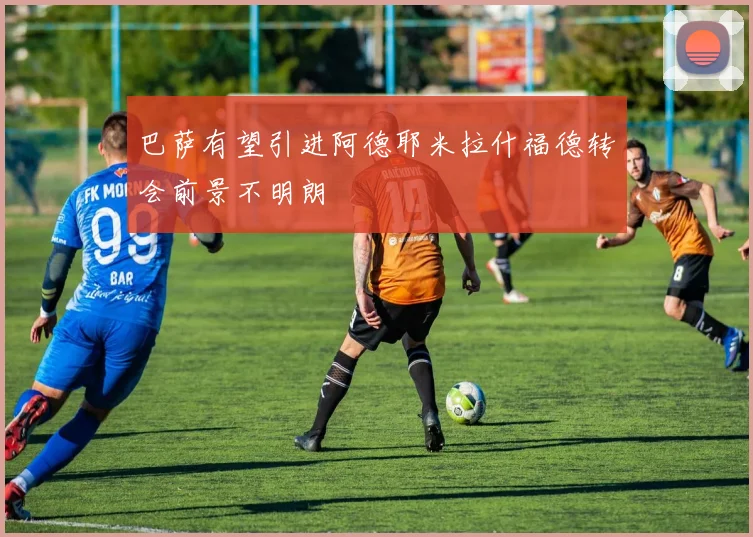 巴萨有望引进阿德耶米拉什福德转会前景不明朗