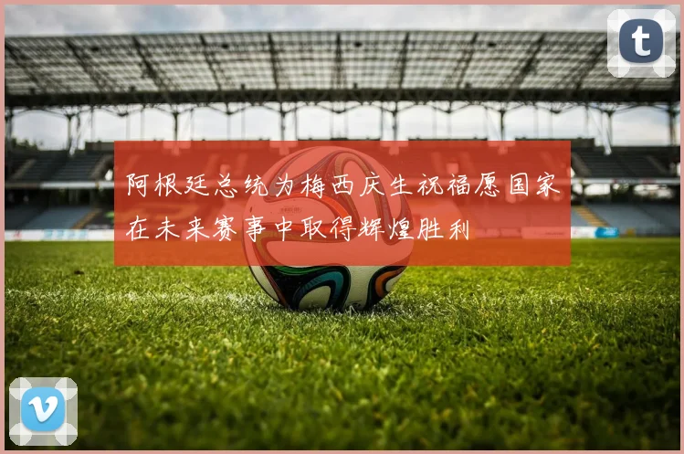 阿根廷总统为梅西庆生祝福愿国家在未来赛事中取得辉煌胜利