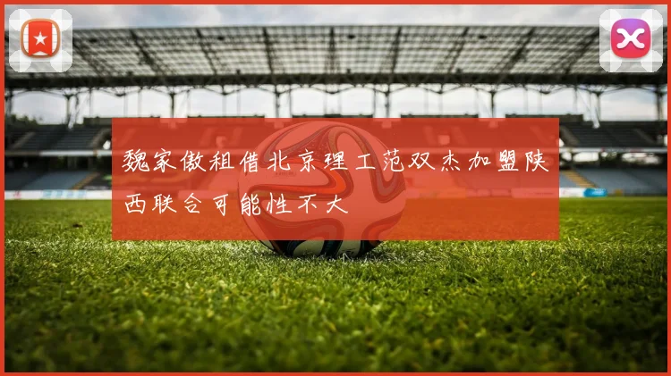 魏家傲租借北京理工范双杰加盟陕西联合可能性不大
