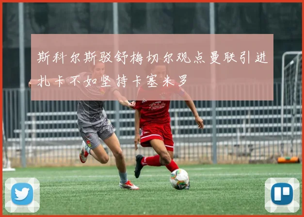 斯科尔斯驳舒梅切尔观点曼联引进扎卡不如坚持卡塞米罗