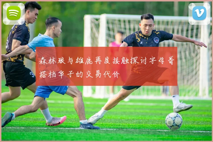 森林狼与雄鹿再度接触探讨字母哥搭档华子的交易代价