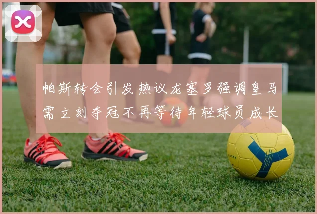 帕斯转会引发热议龙塞罗强调皇马需立刻夺冠不再等待年轻球员成长