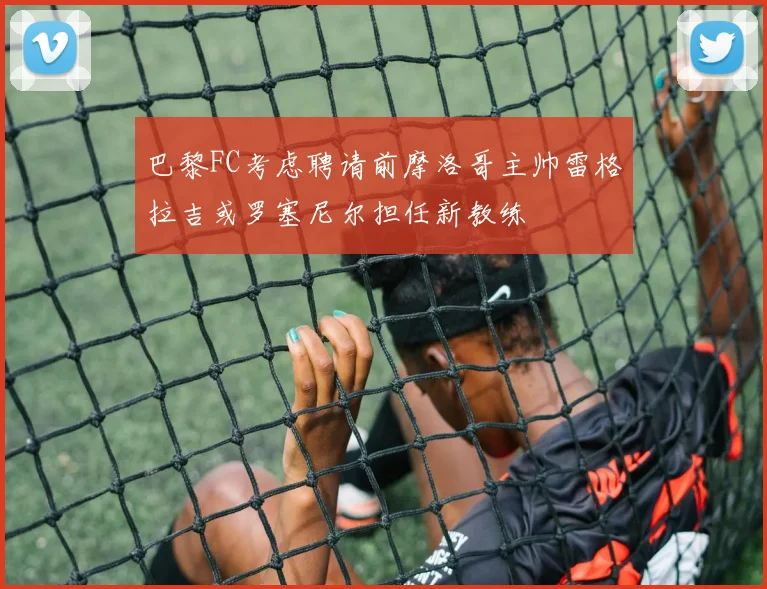 巴黎FC考虑聘请前摩洛哥主帅雷格拉吉或罗塞尼尔担任新教练