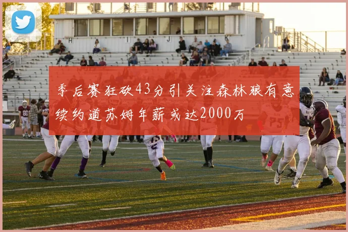 季后赛狂砍43分引关注森林狼有意续约道苏姆年薪或达2000万