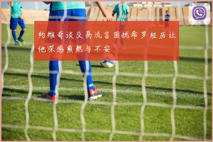 约维奇谈交易流言困扰希罗经历让他深感煎熬与不安