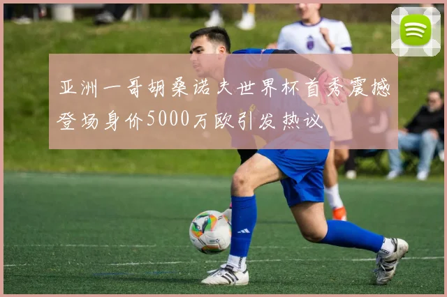 亚洲一哥胡桑诺夫世界杯首秀震撼登场身价5000万欧引发热议