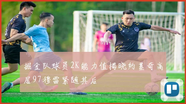 掘金队球员2K能力值揭晓约基奇高居97穆雷紧随其后