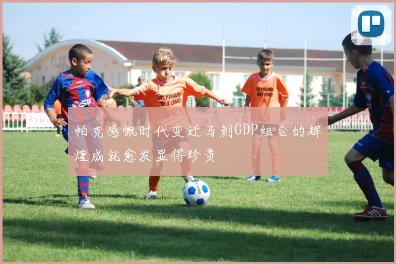 帕克感慨时代变迁马刺GDP组合的辉煌成就愈发显得珍贵