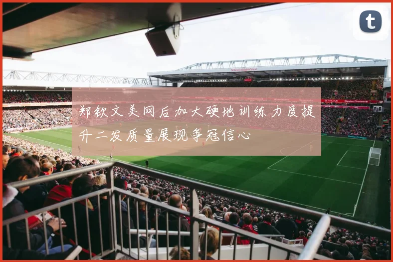 郑钦文美网后加大硬地训练力度提升二发质量展现争冠信心