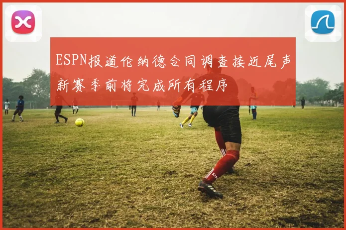 ESPN报道伦纳德合同调查接近尾声新赛季前将完成所有程序