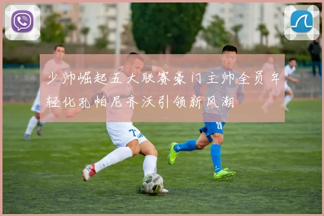 少帅崛起五大联赛豪门主帅全员年轻化孔帕尼齐沃引领新风潮