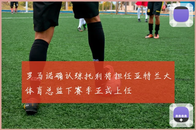 罗马诺确认琼托利将担任亚特兰大体育总监下赛季正式上任