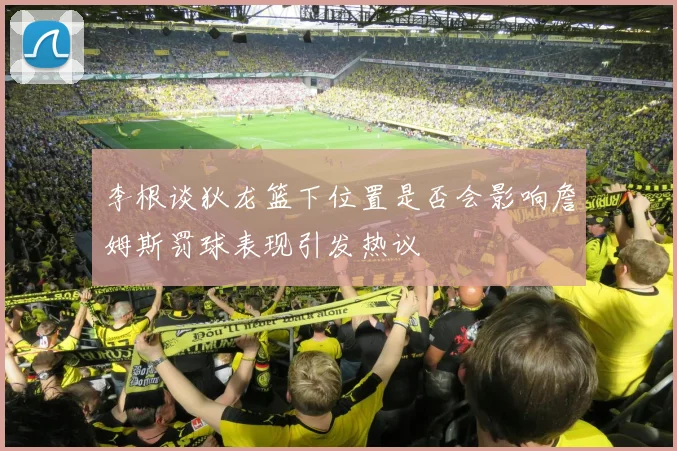 李根谈狄龙篮下位置是否会影响詹姆斯罚球表现引发热议