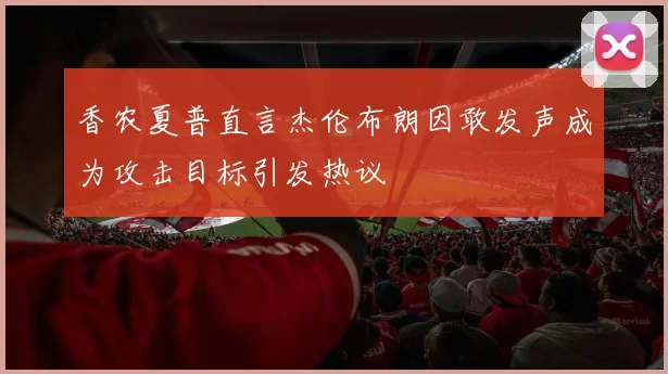 香农夏普直言杰伦布朗因敢发声成为攻击目标引发热议