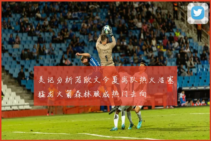 美记分析若欧文今夏离队热火活塞猛龙火箭森林狼成热门去向