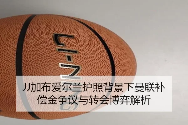 JJ加布爱尔兰护照背景下曼联补偿金争议与转会博弈解析